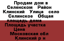Продам дом в Селенском › Район ­ Клинский › Улица ­ село Селинское › Общая площадь дома ­ 133 › Площадь участка ­ 11 › Цена ­ 4 600 000 - Московская обл., Клинский р-н, Селинское с. Недвижимость » Дома, коттеджи, дачи продажа   
